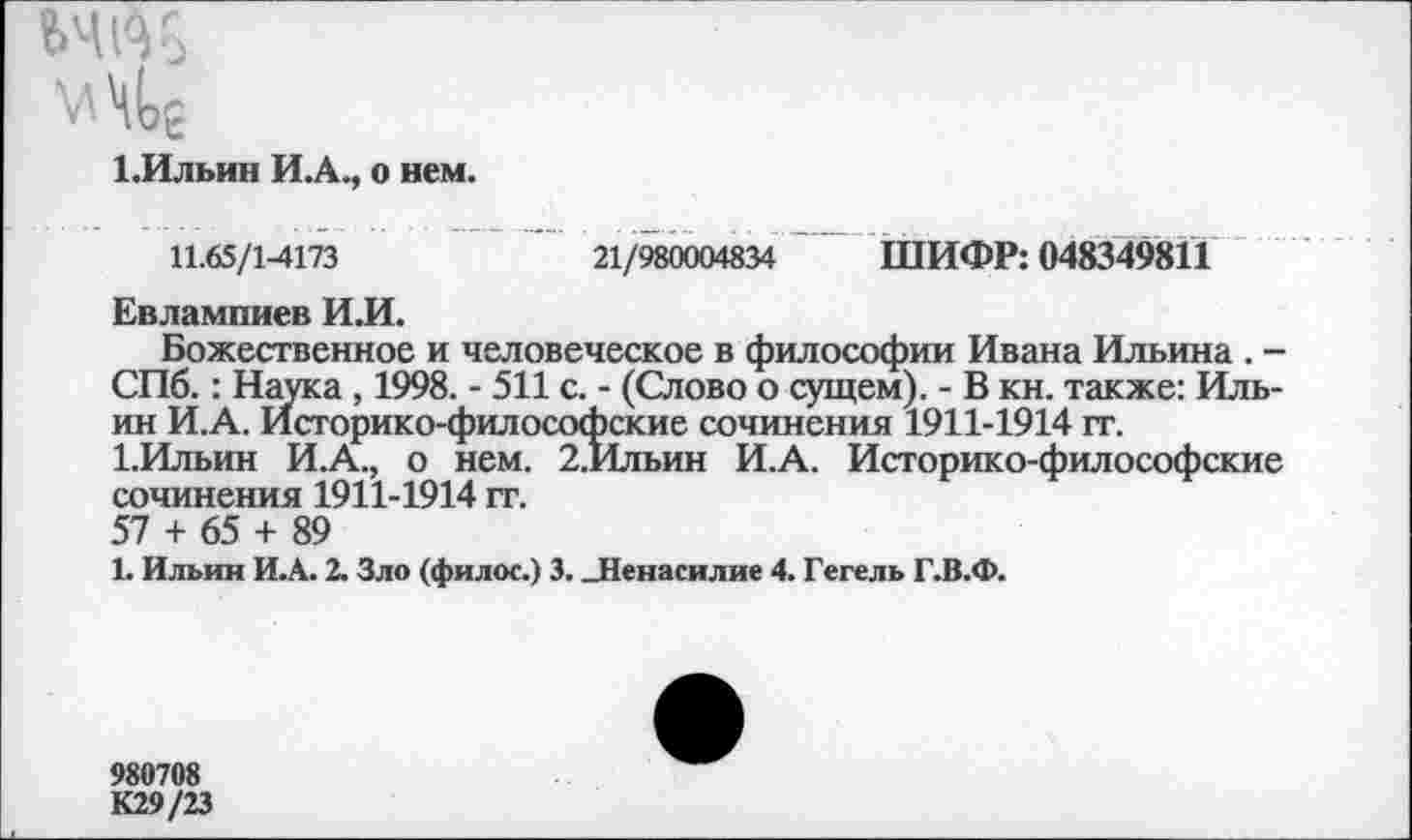 ﻿мл в
1.Ильин И.А., о нем.
21/980004834 ШИФР: 048349811
11.65/1-4173
Евлампиев И.И.
Божественное и человеческое в философии Ивана Ильина . -СПб.: Наука , 1998. - 511 с. - (Слово о сущем). - В кн. также: Ильин И.А. Историко-философские сочинения 1911-1914 гг.
1.Ильин И.А., о нем. 2.Ильин И.А. Историко-философские сочинения 1911-1914 гг.
57 + 65 + 89
1. Ильин И.А. 2. Зло (филос.) 3. „Ненасилие 4. Гегель Г.В.Ф.
980708
К29/23